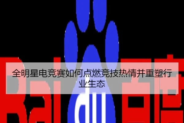全明星电竞赛如何点燃竞技热情并重塑行业生态