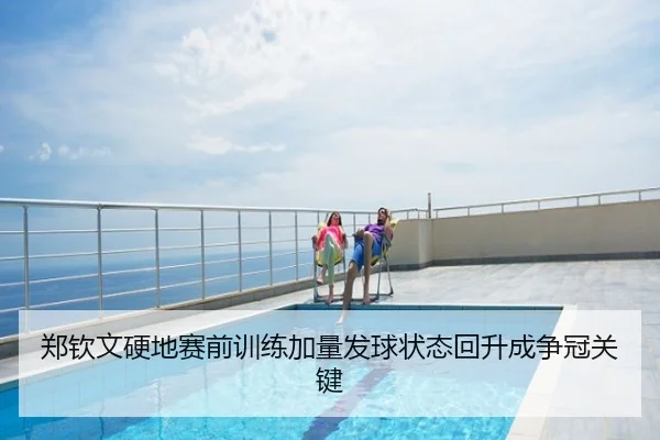 郑钦文硬地赛前训练加量发球状态回升成争冠关键