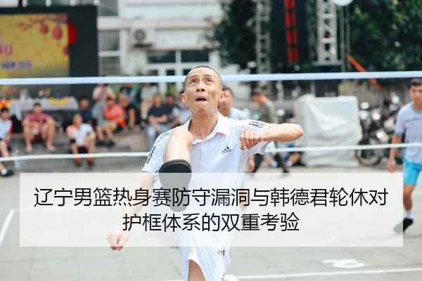 辽宁男篮热身赛防守漏洞与韩德君轮休对护框体系的双重考验