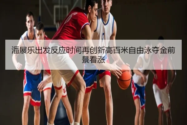潘展乐出发反应时间再创新高百米自由泳夺金前景看涨