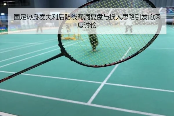 国足热身赛失利后防线漏洞复盘与换人思路引发的深度讨论