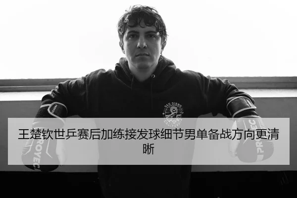 王楚钦世乒赛后加练接发球细节男单备战方向更清晰