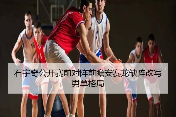 石宇奇公开赛前对阵前瞻安赛龙缺阵改写男单格局