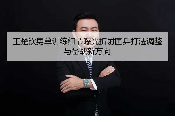 王楚钦男单训练细节曝光折射国乒打法调整与备战新方向