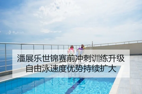 潘展乐世锦赛前冲刺训练升级 自由泳速度优势持续扩大