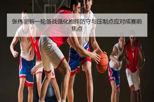 张伟丽新一轮备战强化抱摔防守与压制点应对成赛前焦点